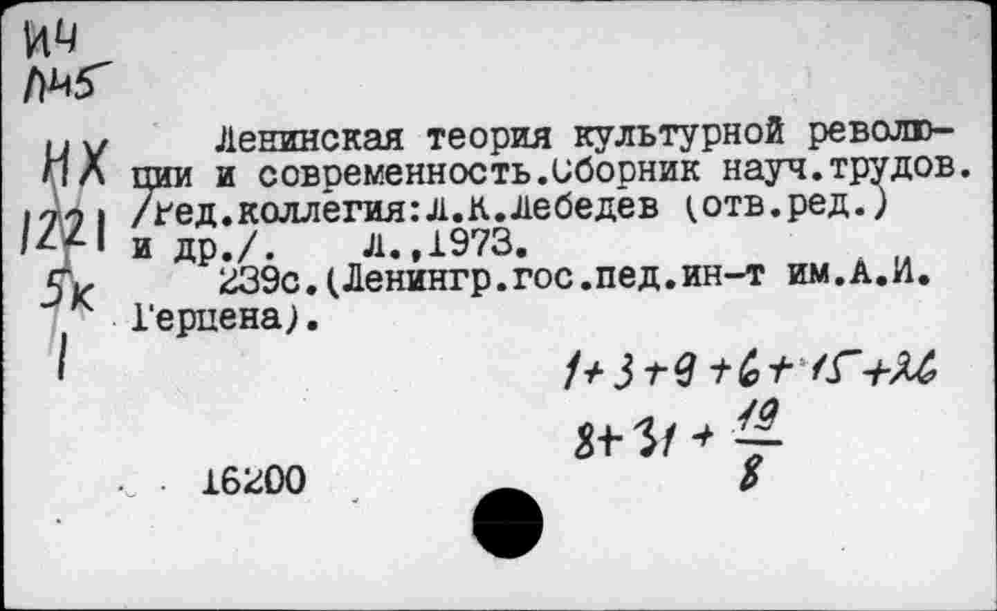 ﻿им /)М<
Ленинская теория культурной революции и современность.Сборник науч.трудов, /гед.коллегия:л.К.Лебедев (отв.ред.) и др./. Л.,1973.
239с.(Ленингр.гос.пед.ин-т им.А.И. Герцена;.
1+ 3	+ /Г+М
16200
